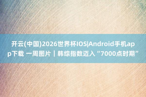 开云(中国)2026世界杯IOS|Android手机app下载 一周图片｜韩综指数迈入“7000点时期”