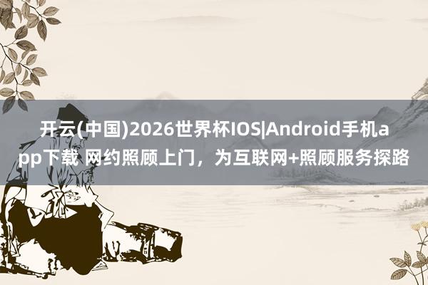 开云(中国)2026世界杯IOS|Android手机app下载 网约照顾上门，为互联网+照顾服务探路