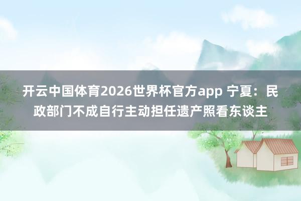 开云中国体育2026世界杯官方app 宁夏：民政部门不成自行主动担任遗产照看东谈主