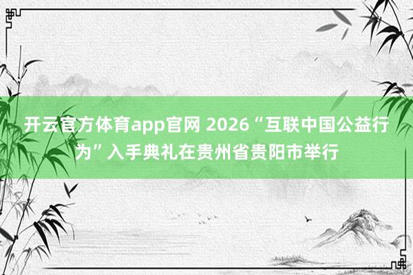 开云官方体育app官网 2026“互联中国公益行为”入手典礼在贵州省贵阳市举行