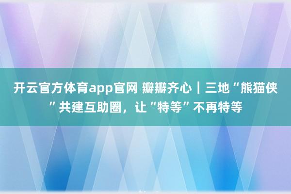 开云官方体育app官网 瓣瓣齐心｜三地“熊猫侠”共建互助圈，让“特等”不再特等