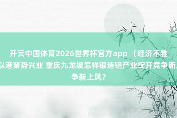 开云中国体育2026世界杯官方app （经济不雅察）以港聚势兴业 重庆九龙坡怎样锻造铝产业绽开竞争新上风？