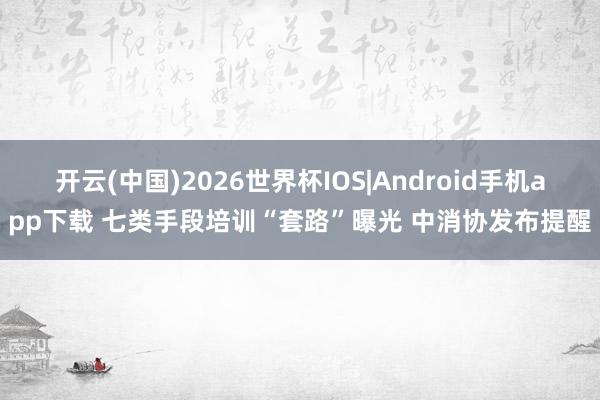 开云(中国)2026世界杯IOS|Android手机app下载 七类手段培训“套路”曝光 中消协发布提醒