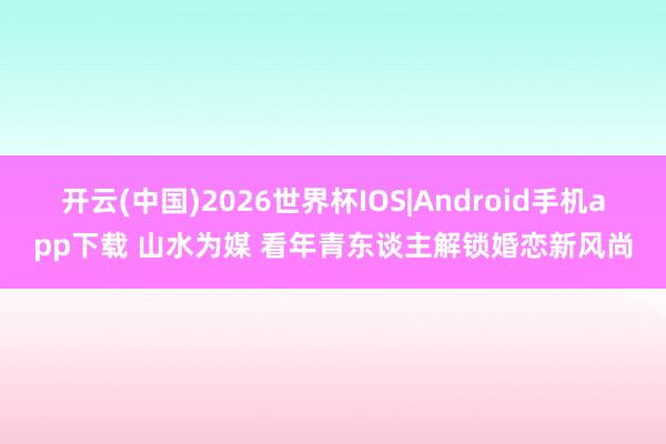 开云(中国)2026世界杯IOS|Android手机app下载 山水为媒 看年青东谈主解锁婚恋新风尚