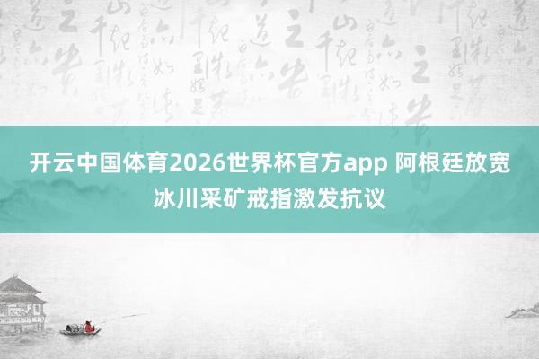 开云中国体育2026世界杯官方app 阿根廷放宽冰川采矿戒指激发抗议