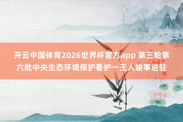开云中国体育2026世界杯官方app 第三轮第六批中央生态环境保护看护一王人竣事进驻