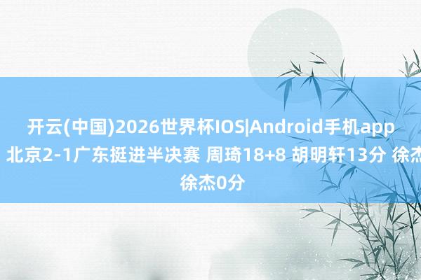 开云(中国)2026世界杯IOS|Android手机app下载 北京2-1广东挺进半决赛 周琦18+8 胡明轩13分 徐杰0分