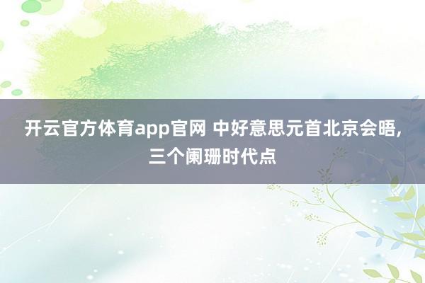 开云官方体育app官网 中好意思元首北京会晤，三个阑珊时代点