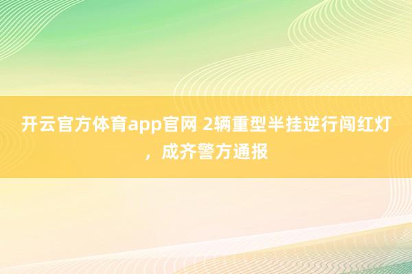 开云官方体育app官网 2辆重型半挂逆行闯红灯，成齐警方通报