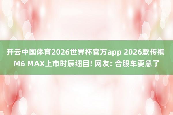 开云中国体育2026世界杯官方app 2026款传祺 M6 MAX上市时辰细目! 网友: 合股车要急了