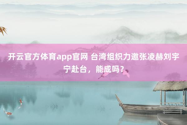 开云官方体育app官网 台湾组织力邀张凌赫刘宇宁赴台，能成吗？