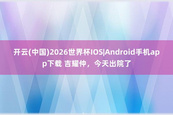 开云(中国)2026世界杯IOS|Android手机app下载 吉耀仲，今天出院了