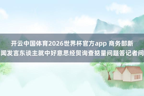 开云中国体育2026世界杯官方app 商务部新闻发言东谈主就中好意思经贸询查掂量问题答记者问