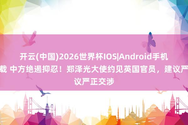 开云(中国)2026世界杯IOS|Android手机app下载 中方绝遏抑忍！郑泽光大使约见英国官员，建议严正交涉