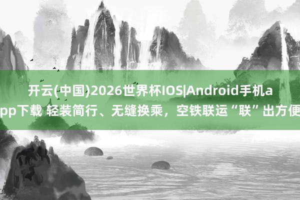 开云(中国)2026世界杯IOS|Android手机app下载 轻装简行、无缝换乘，空铁联运“联”出方便