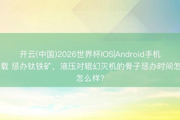 开云(中国)2026世界杯IOS|Android手机app下载 惩办钛铁矿，液压对辊幻灭机的骨子惩办时间怎么样？