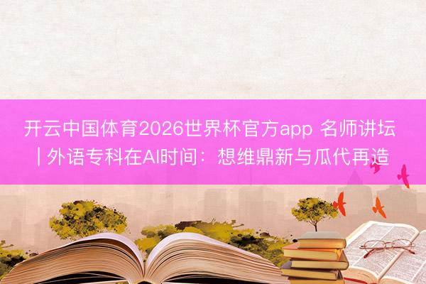 开云中国体育2026世界杯官方app 名师讲坛 | 外语专科在AI时间：想维鼎新与瓜代再造