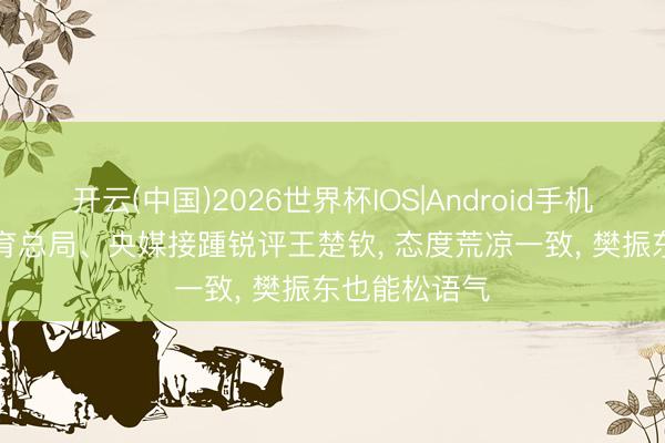开云(中国)2026世界杯IOS|Android手机app下载 体育总局、央媒接踵锐评王楚钦， 态度荒凉一致， 樊振东也能松语气