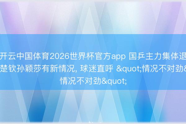 开云中国体育2026世界杯官方app 国乒主力集体退赛! 王楚钦孙颖莎有新情况， 球迷直呼 "情况不对劲"