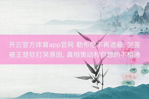 开云官方体育app官网 勒布伦不再遮蔽， 回答被王楚钦打哭原因， 真相策动和你想的不相通