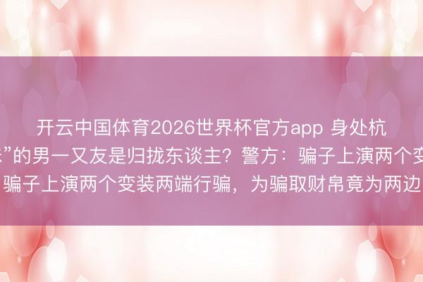 开云中国体育2026世界杯官方app 身处杭州、深圳两地的“表姐妹”的男一又友是归拢东谈主？警方：骗子上演两个变装两端行骗，为骗取财帛竟为两边“设定关系”
