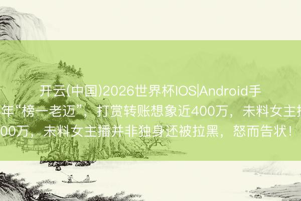 开云(中国)2026世界杯IOS|Android手机app下载 男人坚捏当了3年“榜一老迈”，打赏转账想象近400万，未料女主播并非独身还被拉黑，怒而告状！ 法院判了！