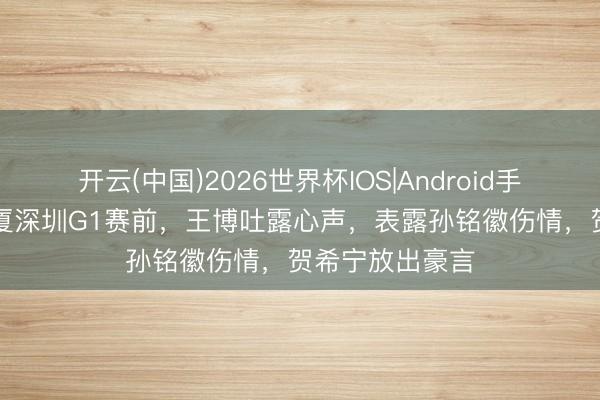 开云(中国)2026世界杯IOS|Android手机app下载 广厦深圳G1赛前,王博吐露心声,表露孙铭徽伤情,贺希宁放出豪言