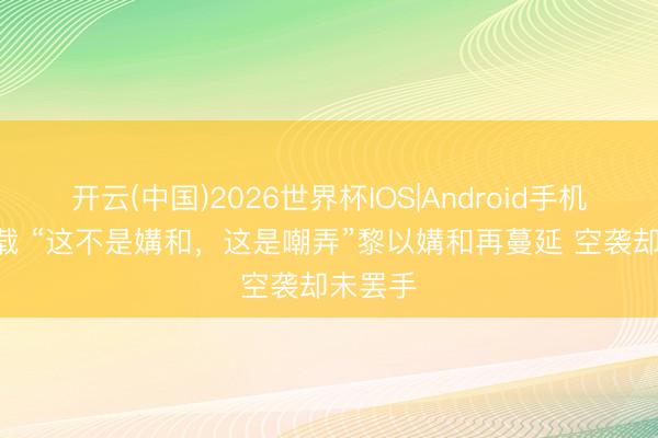 开云(中国)2026世界杯IOS|Android手机app下载 “这不是媾和，这是嘲弄”黎以媾和再蔓延 空袭却未罢手