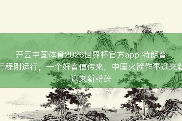 开云中国体育2026世界杯官方app 特朗普访华行程刚运行，一个好音信传来，中国火箭作事迎来新粉碎