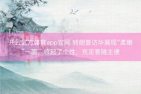 开云官方体育app官网 特朗普访华展现“柔嫩”一面，收起了个性，充足客随主便