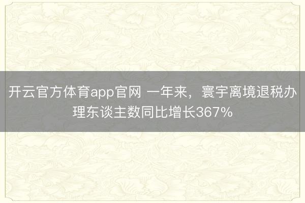 开云官方体育app官网 一年来,寰宇离境退税办理东谈主数同比增长367%