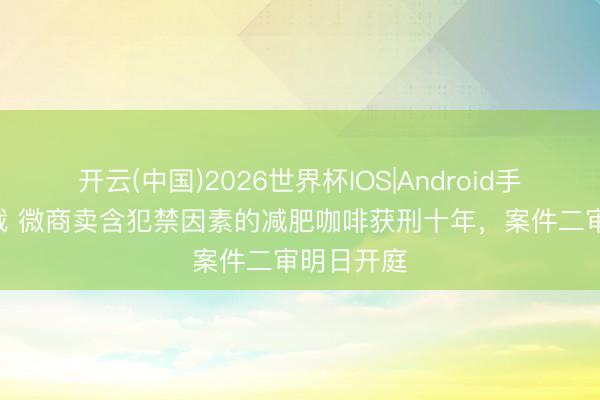 开云(中国)2026世界杯IOS|Android手机app下载 微商卖含犯禁因素的减肥咖啡获刑十年，案件二审明日开庭