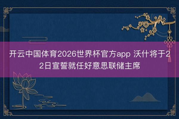 开云中国体育2026世界杯官方app 沃什将于22日宣誓就任好意思联储主席