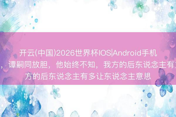 开云(中国)2026世界杯IOS|Android手机app下载 1898 年,谭嗣同放胆,他始终不知,我方的后东说念主有多让东说念主意思