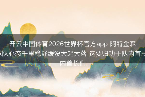 开云中国体育2026世界杯官方app 阿特金森: 球队心态千里稳舒缓没大起大落 这要归功于队内首长们