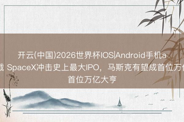 开云(中国)2026世界杯IOS|Android手机app下载 SpaceX冲击史上最大IPO，马斯克有望成首位万亿大亨