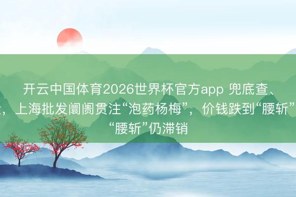 开云中国体育2026世界杯官方app 兜底查、批批检，上海批发阛阓贯注“泡药杨梅”，价钱跌到“腰斩”仍滞销
