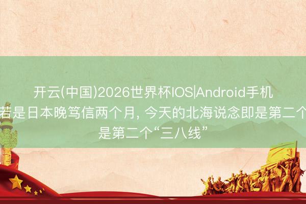 开云(中国)2026世界杯IOS|Android手机app下载 若是日本晚笃信两个月， 今天的北海说念即是第二个“三八线”