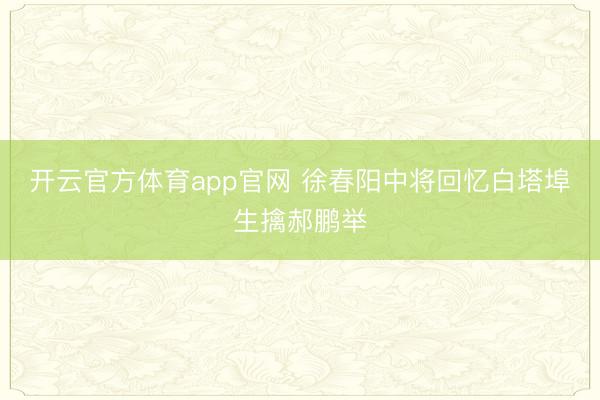 开云官方体育app官网 徐春阳中将回忆白塔埠生擒郝鹏举