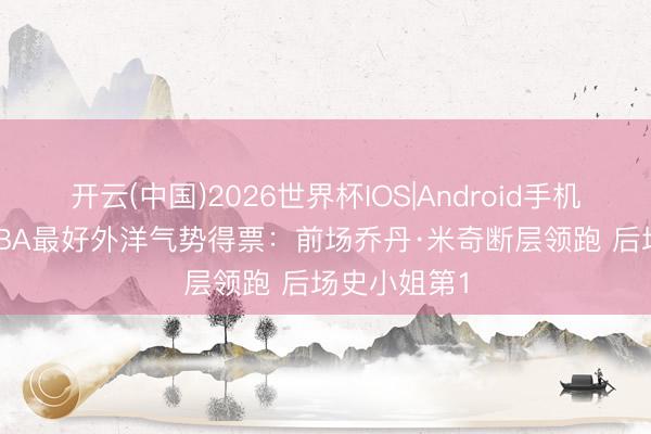 开云(中国)2026世界杯IOS|Android手机app下载 CBA最好外洋气势得票:前场乔丹·米奇断层领跑 后场史小姐第1