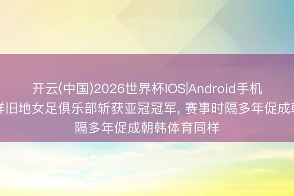 开云(中国)2026世界杯IOS|Android手机app下载 朝鲜旧地女足俱乐部斩获亚冠冠军， 赛事时隔多年促成朝韩体育同样