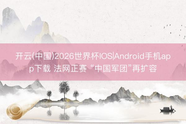 开云(中国)2026世界杯IOS|Android手机app下载 法网正赛 “中国军团”再扩容