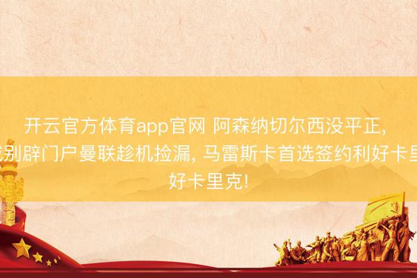 开云官方体育app官网 阿森纳切尔西没平正， 曼城别辟门户曼联趁机捡漏， 马雷斯卡首选签约利好卡里克!