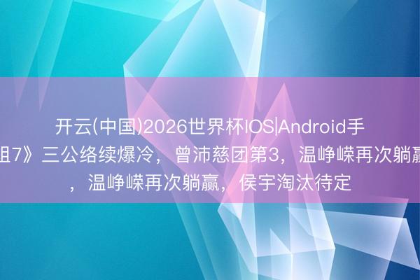 开云(中国)2026世界杯IOS|Android手机app下载 《浪姐7》三公络续爆冷,曾沛慈团第3,温峥嵘再次躺赢,侯宇淘汰待定