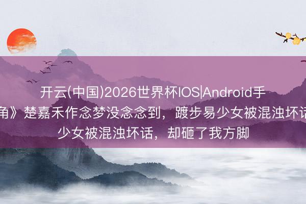 开云(中国)2026世界杯IOS|Android手机app下载 《主角》楚嘉禾作念梦没念念到，踱步易少女被混浊坏话，却砸了我方脚
