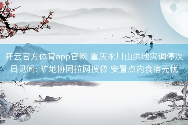 开云官方体育app官网 重庆永川山洪地灾调停次日见闻: 旷地协同拉网搜救 安置点内食宿无忧