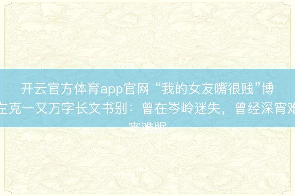 开云官方体育app官网 “我的女友嘴很贱”博主左克一又万字长文书别：曾在岑岭迷失，曾经深宵难眠