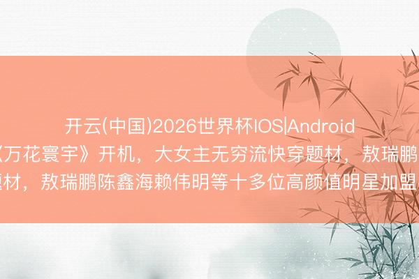 开云(中国)2026世界杯IOS|Android手机app下载 鞠婧祎新剧《万花寰宇》开机，大女主无穷流快穿题材，敖瑞鹏陈鑫海赖伟明等十多位高颜值明星加盟客串，颜值盛宴