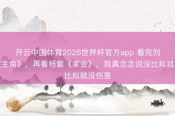 开云中国体育2026世界杯官方app 看完刘浩存《主角》，再看杨紫《家业》，我真念念说没比拟就没伤害