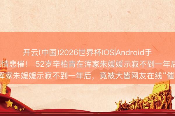 开云(中国)2026世界杯IOS|Android手机app下载 文娱圈又一出深情悲催！ 52岁辛柏青在浑家朱媛媛示寂不到一年后，竟被大皆网友在线“催婚”